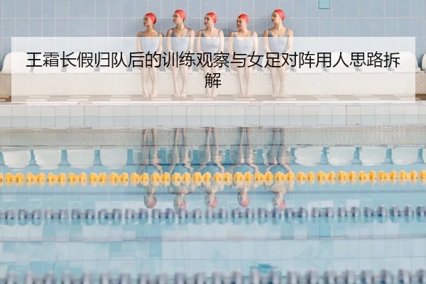 王霜长假归队后的训练观察与女足对阵用人思路拆解