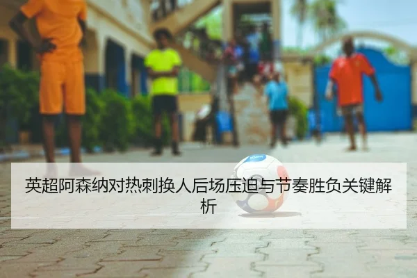 英超阿森纳对热刺换人后场压迫与节奏胜负关键解析