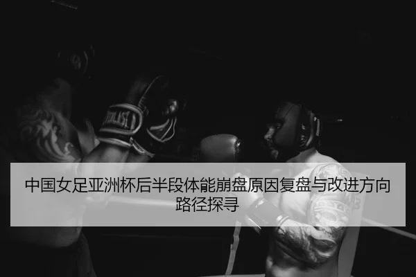 中国女足亚洲杯后半段体能崩盘原因复盘与改进方向路径探寻